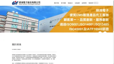 頎鴻電子為深具創新潛力及爆發力之EMS專業代工製造商，公司採用最先進的自動化生產設備，不斷致力於SMT表面黏著技術及DIP自動化之研究與提升。並藉由國內外經營與技術菁英團隊，建立完整的研發及行銷架構，從事自動化控制系統、大型機械設備及娛樂視聽周邊器材之開發，目前已成為北美第一大互動娛樂網絡之主要製造商，生產產品如數位點唱機、全方位互動遊戲機等，主要銷售市場擴及日、韓、俄羅斯、歐洲及北美等地。